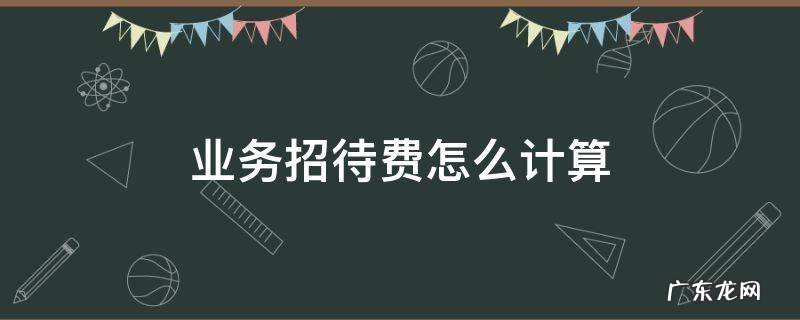 业务招待费怎么计算扣除标准 业务招待费怎么计算