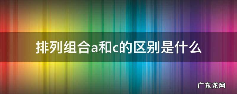 排列组合a和c的区别是什么 排列组合中的a和c有什么区别?