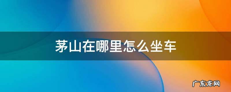 茅山在哪里怎么坐车 茅山汽车站到茅山风景区多远
