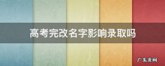 高考完改名字影响录取吗 高考过后改名字有影响吗