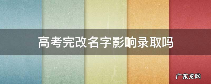 高考完改名字影响录取吗 高考过后改名字有影响吗