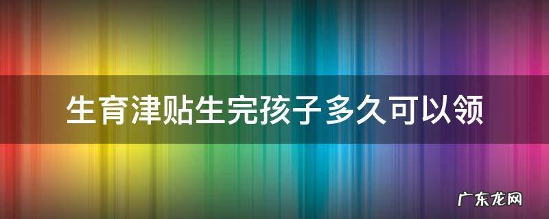 生育津贴生完孩子多久可以领 杭州生育津贴生完孩子多久可以领