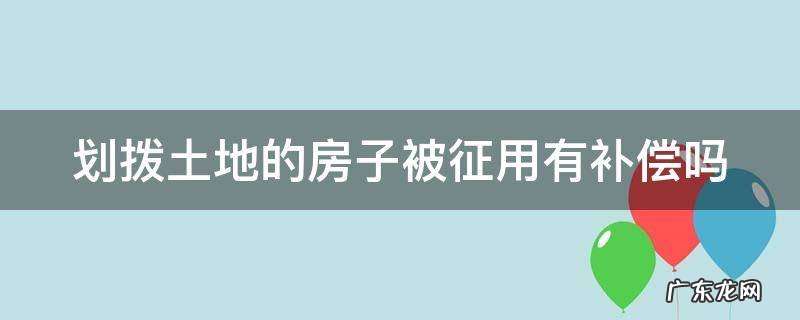 划拨土地的房子被征用有补偿吗 划拨土地的房子被征用有补偿吗怎么算
