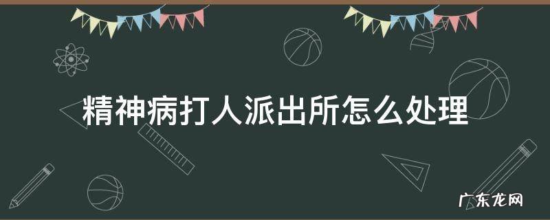 精神病打人派出所怎么处理受案 精神病打人派出所怎么处理