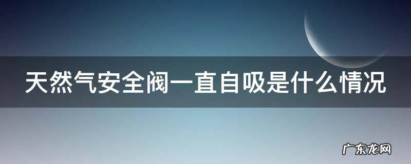 天然气安全阀一直自吸是什么情况 天然气安全阀总是自动吸进去