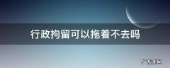 行政拘留可以拖着不去吗 行政拘留可以拖着不去吗会上玲空