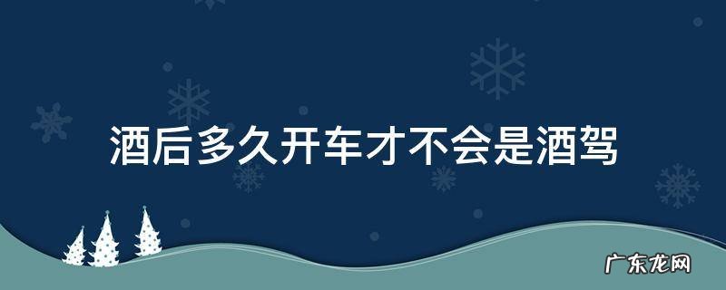 酒后多久开车才不会是酒驾 喝酒后多久开车不会酒驾