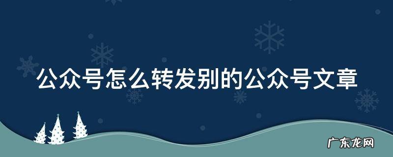 公众号怎么转发别的公众号文章并修改 公众号怎么转发别的公众号文章