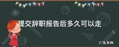提交辞职报告后多久可以走 正常递交辞职报告多久可以走