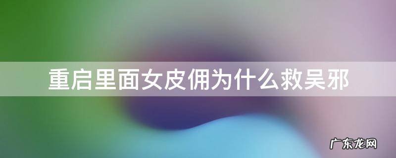 重启里面女皮佣为什么救吴邪 重启第一季女皮俑为什么跟着吴邪