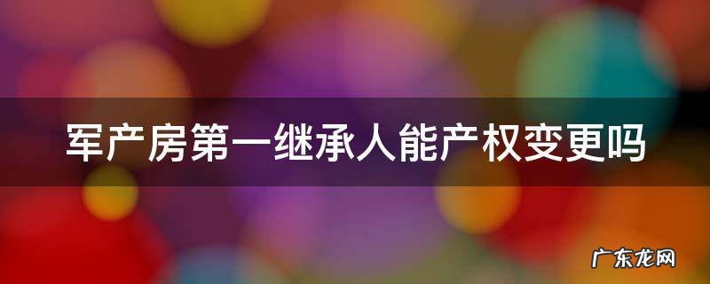 军产房的继承有什么规定?军产房可以继承吗? 军产房第一继承人能产权变更吗