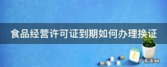 食品经营许可证到期如何办理换证 食品经营许可证到期如何办理换证山西省晋城市