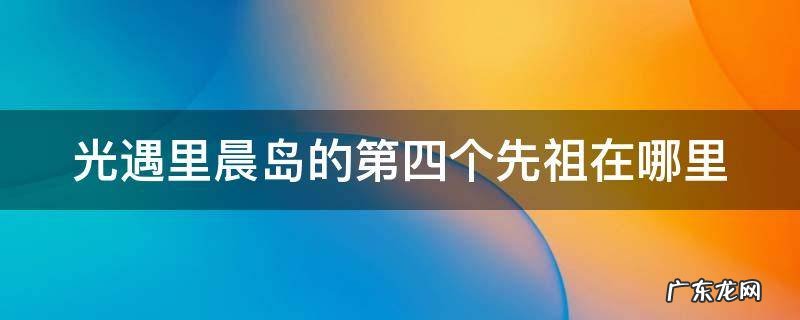 光遇里晨岛的第四个先祖在哪里