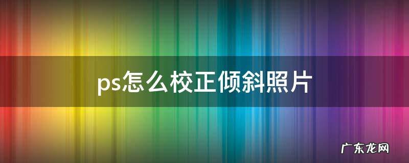 用ps校正倾斜的图片 ps怎么校正倾斜照片