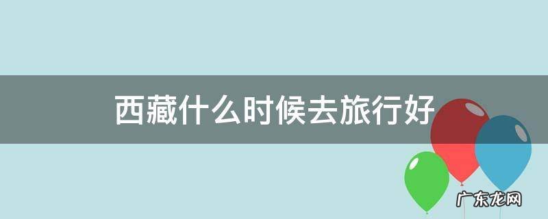 啥时间去西藏旅游合适 西藏什么时候去旅行好