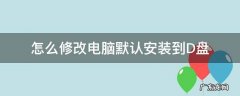 如何电脑默认改为D盘 怎么修改电脑默认安装到D盘