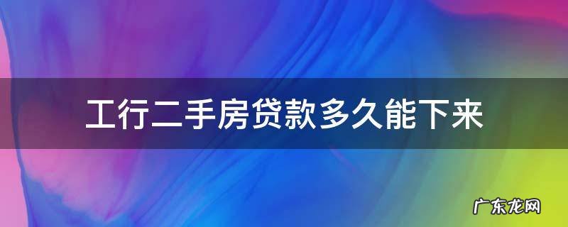 工行二手房放贷需要多长时间 工行二手房贷款多久能下来