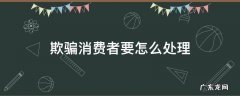 欺骗消费者要怎么处理 欺骗消费者行为怎么办