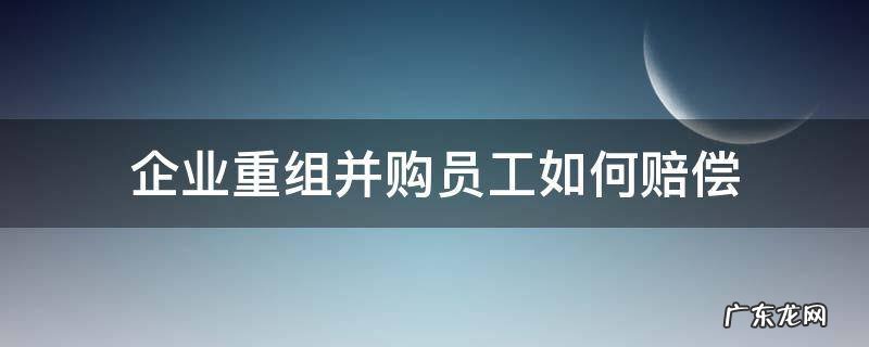 公司被重组并购后员工怎么处理 企业重组并购员工如何赔偿