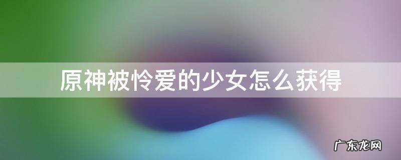 原神被怜爱的少女怎么获得 原神怜悯少女怎么得