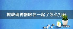 擦玻璃神器吸在一起了怎么打开 擦玻璃神器使用后不小心吸在一起怎么办