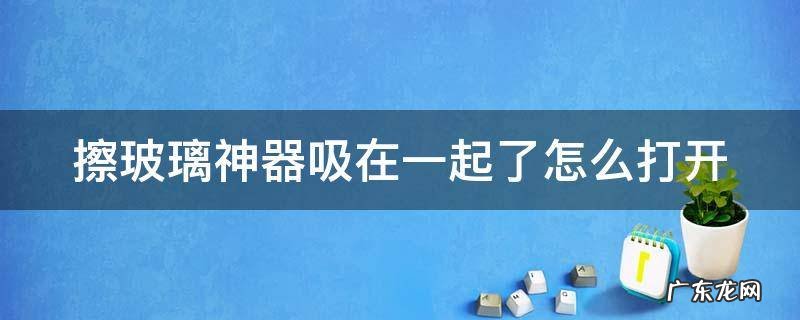 擦玻璃神器吸在一起了怎么打开 擦玻璃神器使用后不小心吸在一起怎么办