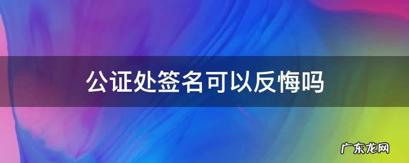 公证书签字后能反悔吗 公证处签名可以反悔吗