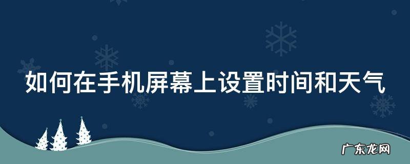 如何在手机屏幕上设置时间和天气华为 如何在手机屏幕上设置时间和天气