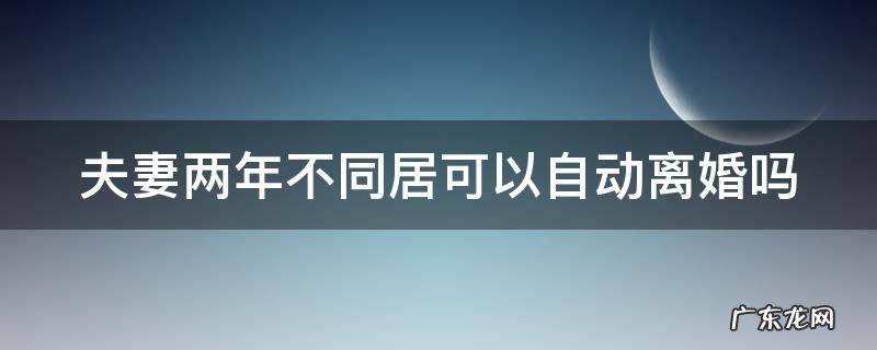 夫妻之间两年不在一起同居可以自动离婚吗 夫妻两年不同居可以自动离婚吗