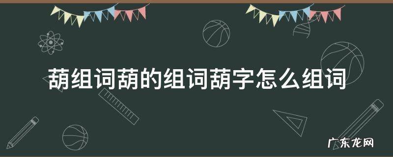葫组词葫的组词葫字怎么组词 葫字怎么组词葫芦的葫