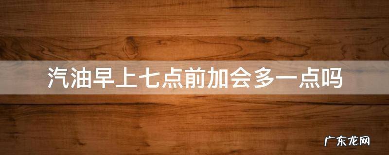 汽油早上七点前加会多一点吗 汽油是早上加好还是晚上加好