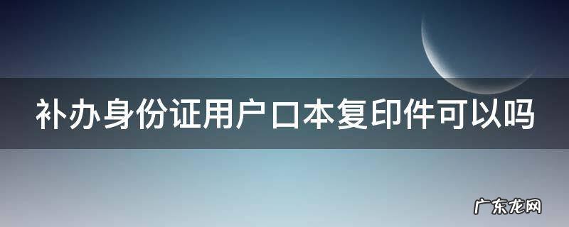 补办身份证用户口本复印件可以吗 身份证丢了,没有户口本可以补办吗