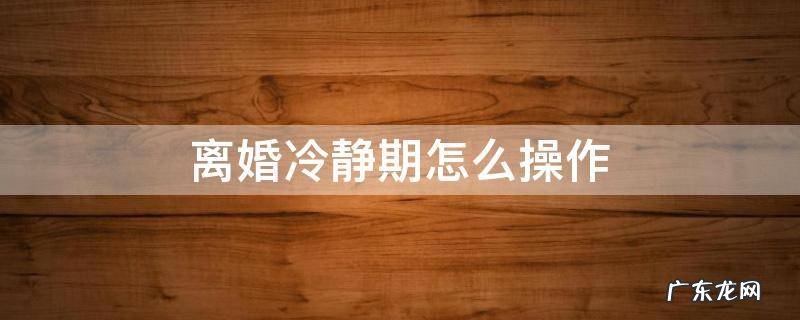 离婚冷静期怎么操作 离婚冷静期怎么弄