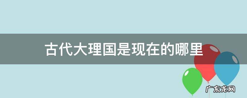 古时候大理国 古代大理国是现在的哪里
