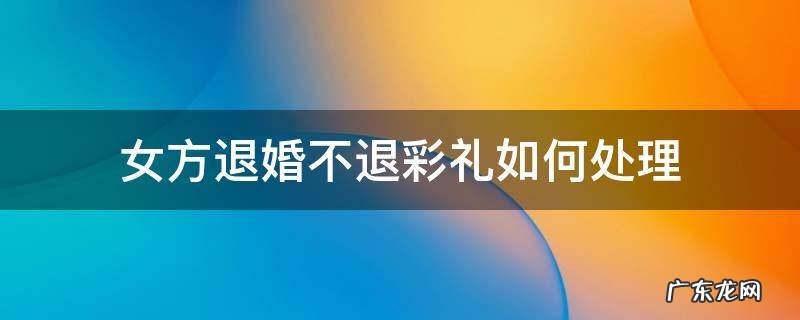 退婚时女方不承认彩礼的事怎么办? 女方退婚不退彩礼如何处理
