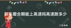 新车磨合期能不能上高速 新车磨合期能上高速吗高速跑多少