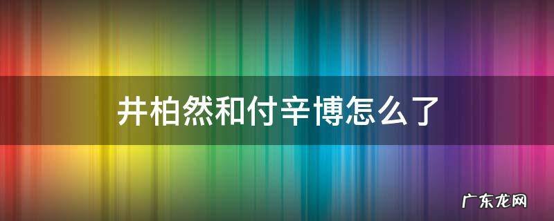 井柏然和付辛博怎么了光荣 井柏然和付辛博怎么了