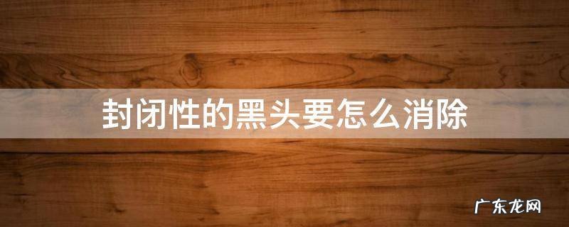 封闭性的黑头要怎么消除 封闭黑头怎么处理