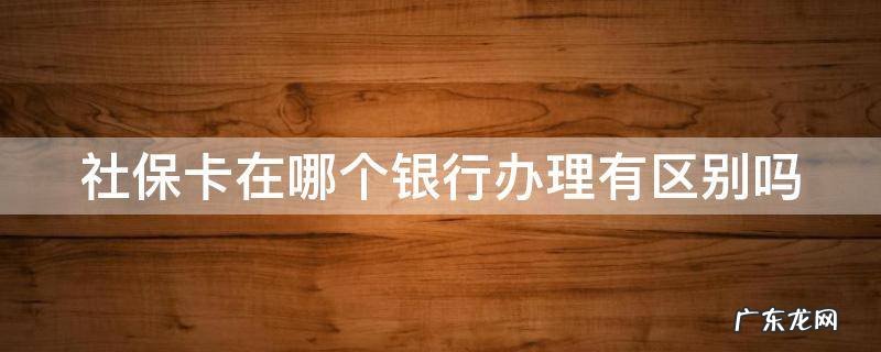 社保卡在哪个银行办理有区别吗,让我告诉你 社保卡在哪个银行办理有区别吗