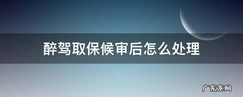 醉驾取保候审后怎么处理 醉驾取保候审以后怎么处理