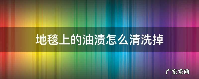 地毯上的油渍怎么清洗掉 地毯油污渍用什么洗