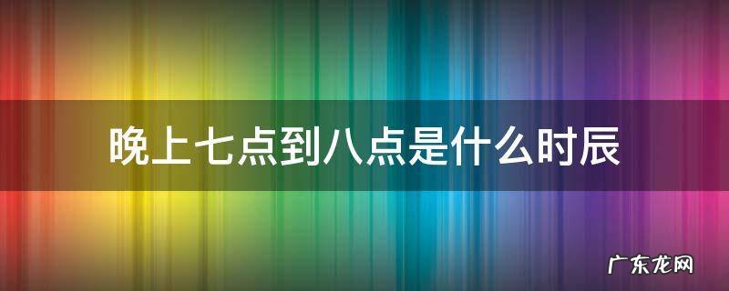晚上七点到八点是什么时辰 晚上七点到八点是什么时辰属什么
