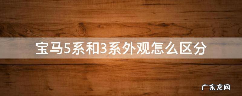 宝马3系和5系外观区别在哪里 宝马5系和3系外观怎么区分