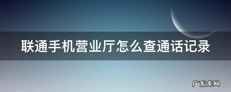联通手机营业厅怎么查通话记录 联通手机营业厅怎么查通话记录清单和短信