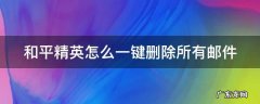 和平精英里的邮件怎么删除 和平精英怎么一键删除所有邮件