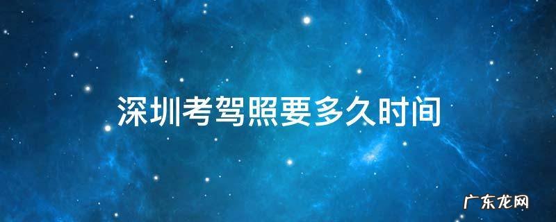 深圳考驾照最快多久能拿到驾照 深圳考驾照要多久时间