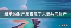 继承的财产是否属于夫妻共同财产 继承财产是否属于夫妻共有