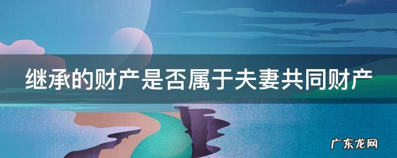 继承的财产是否属于夫妻共同财产 继承财产是否属于夫妻共有