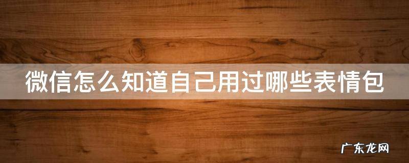 微信怎么看常用表情包 微信怎么知道自己用过哪些表情包