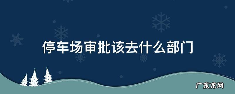 停车场审批该去什么部门 停车场手续办理到哪个部门